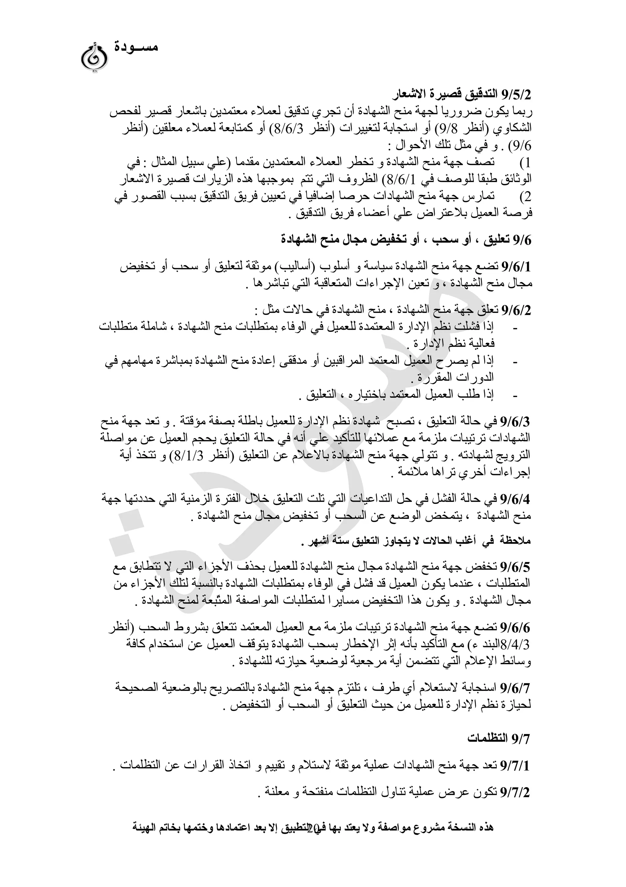 ‫مســودة‬
9/5/2‫العشعار‬ ‫قصيرة‬ ‫التدقيق‬
‫لفحص‬ ‫قصير‬ ‫باشعار‬ ‫معتمدين‬ ‫لعملء‬ ‫تدقيق‬ ‫تجري‬ ‫أن‬ ‫الشهادة‬ ‫منح‬ ‫لجهة‬ ‫ضروريا‬ ‫يكون‬ ‫ربما‬
‫)أنظر‬ ‫الشكاوي‬9/8‫)أنظر‬ ‫لتغييرات‬ ‫اتستجابة‬ ‫أو‬ (8/6/3‫)أنظر‬ ‫معلقين‬ ‫لعملء‬ ‫كمتابعة‬ ‫أو‬ (
9/6: ‫الحوا ل‬ ‫تلك‬ ‫مثل‬ ‫في‬ ‫و‬ . (
1(‫في‬ : ‫المثا ل‬ ‫تسبيل‬ ‫)علي‬ ‫مقدما‬ ‫المعتمدين‬ ‫العملء‬ ‫تخطر‬ ‫و‬ ‫الشهادة‬ ‫منح‬ ‫رجهة‬ ‫تصف‬
‫في‬ ‫للوصف‬ ‫طبقا‬ ‫الوثائق‬8/6/1‫الشعار‬ ‫قصيرة‬ ‫الزيارات‬ ‫هذه‬ ‫بمورجبها‬ ‫تتم‬ ‫التي‬ ‫الظروف‬ (
2(‫في‬ ‫القصور‬ ‫بسبب‬ ‫التدقيق‬ ‫فريق‬ ‫تعيين‬ ‫في‬ ‫إضافيا‬ ‫حرصا‬ ‫الشهادات‬ ‫منح‬ ‫رجهة‬ ‫تمارس‬
. ‫التدقيق‬ ‫فريق‬ ‫أعضاء‬ ‫علي‬ ‫بلعتراض‬ ‫العميل‬ ‫فرصة‬
9/6‫الشهادة‬ ‫منح‬ ‫مجال‬ ‫تخفيض‬ ‫أو‬ ، ‫سحب‬ ‫أو‬ ، ‫تعليق‬
9/6/1‫تخفيض‬ ‫أو‬ ‫تسحب‬ ‫أو‬ ‫لتعليق‬ ‫موثقة‬ (‫)أتساليب‬ ‫أتسلوب‬ ‫و‬ ‫تسياتسة‬ ‫الشهادة‬ ‫منح‬ ‫رجهة‬ ‫تضع‬
. ‫تباشرها‬ ‫التي‬ ‫المتعاقبة‬ ‫الرجراءات‬ ‫تعين‬ ‫و‬ ، ‫الشهادة‬ ‫منح‬ ‫مجا ل‬
9/6/2: ‫مثل‬ ‫حالت‬ ‫في‬ ‫الشهادة‬ ‫منح‬ ، ‫الشهادة‬ ‫منح‬ ‫رجهة‬ ‫تعلق‬
-‫متطلبات‬ ‫شاملة‬ ، ‫الشهادة‬ ‫منح‬ ‫بمتطلبات‬ ‫الوفاء‬ ‫في‬ ‫للعميل‬ ‫المعتمدة‬ ‫الدارة‬ ‫نظم‬ ‫فشلت‬ ‫إذا‬
. ‫الدارة‬ ‫نظم‬ ‫فعالية‬
-‫في‬ ‫مهامهم‬ ‫بمباشرة‬ ‫الشهادة‬ ‫منح‬ ‫إعادة‬ ‫مدققى‬ ‫أو‬ ‫المراقبين‬ ‫المعتمد‬ ‫العميل‬ ‫يصرح‬ ‫لم‬ ‫إذا‬
. ‫المقررة‬ ‫الدورات‬
-. ‫التعليق‬ ، ‫باختياره‬ ‫المعتمد‬ ‫العميل‬ ‫طلب‬ ‫إذا‬
9/6/3‫منح‬ ‫رجهة‬ ‫تعد‬ ‫و‬ . ‫مؤقتة‬ ‫بصفة‬ ‫باطلة‬ ‫للعميل‬ ‫الدارة‬ ‫نظم‬ ‫شهادة‬ ‫تصبح‬ ، ‫التعليق‬ ‫حالة‬ ‫في‬
‫مواصلة‬ ‫عن‬ ‫العميل‬ ‫يحجم‬ ‫التعليق‬ ‫حالة‬ ‫في‬ ‫أنه‬ ‫علي‬ ‫للتأكيد‬ ‫عملئها‬ ‫مع‬ ‫ملزمة‬ ‫ترتيبات‬ ‫الشهادات‬
‫)أنظر‬ ‫التعليق‬ ‫عن‬ ‫بالعلم‬ ‫الشهادة‬ ‫منح‬ ‫رجهة‬ ‫تتولي‬ ‫و‬ . ‫لشهادته‬ ‫الترويج‬8/1/3‫أية‬ ‫تتخذ‬ ‫و‬ (
. ‫ملئمة‬ ‫تراها‬ ‫أخري‬ ‫إرجراءات‬
9/6/4‫رجهة‬ ‫حددتها‬ ‫التي‬ ‫الزمنية‬ ‫الفترة‬ ‫خل ل‬ ‫التعليق‬ ‫تلت‬ ‫التي‬ ‫التداعيات‬ ‫حل‬ ‫في‬ ‫الفشل‬ ‫حالة‬ ‫في‬
. ‫الشهادة‬ ‫منح‬ ‫مجا ل‬ ‫تخفيض‬ ‫أو‬ ‫السحب‬ ‫عن‬ ‫الوضع‬ ‫يتمخض‬ ، ‫الشهادة‬ ‫منح‬
. ‫أعشهر‬ ‫ستة‬ ‫التعليق‬ ‫يتجاوز‬ ‫ل‬ ‫الحالت‬ ‫أغلب‬ ‫في‬ ‫ملحظة‬
9/6/5‫مع‬ ‫تتطابق‬ ‫ل‬ ‫التي‬ ‫الرجزاء‬ ‫بحذف‬ ‫للعميل‬ ‫الشهادة‬ ‫منح‬ ‫مجا ل‬ ‫الشهادة‬ ‫منح‬ ‫رجهة‬ ‫تخفض‬
‫من‬ ‫الرجزاء‬ ‫لتلك‬ ‫بالنسبة‬ ‫الشهادة‬ ‫بمتطلبات‬ ‫الوفاء‬ ‫في‬ ‫فشل‬ ‫قد‬ ‫العميل‬ ‫يكون‬ ‫عندما‬ ، ‫المتطلبات‬
. ‫الشهادة‬ ‫لمنح‬ ‫تبعة‬ّ‫ق‬‫الم‬ ‫المواصفة‬ ‫لمتطلبات‬ ‫مسايرا‬ ‫التخفيض‬ ‫هذا‬ ‫يكون‬ ‫و‬ . ‫الشهادة‬ ‫مجا ل‬
9/6/6‫)أنظر‬ ‫السحب‬ ‫بشروط‬ ‫تتعلق‬ ‫المعتمد‬ ‫العميل‬ ‫مع‬ ‫ملزمة‬ ‫ترتيبات‬ ‫الشهادة‬ ‫منح‬ ‫رجهة‬ ‫تضع‬
8/4/3‫كافة‬ ‫اتستخدام‬ ‫عن‬ ‫العميل‬ ‫يتوقف‬ ‫الشهادة‬ ‫بسحب‬ ‫الخطار‬ ‫إثر‬ ‫بأنه‬ ‫التأكيد‬ ‫مع‬ (‫ء‬ ‫البند‬
. ‫للشهادة‬ ‫حيازته‬ ‫لوضعية‬ ‫مررجعية‬ ‫أية‬ ‫تتضمن‬ ‫التي‬ ‫العلم‬ ‫وتسائط‬
9/6/7‫الصحيحة‬ ‫بالوضعية‬ ‫بالتصريح‬ ‫الشهادة‬ ‫منح‬ ‫رجهة‬ ‫تلتزم‬ ، ‫طرف‬ ‫أي‬ ‫لتستعلم‬ ‫اتسنجابة‬
. ‫التخفيض‬ ‫أو‬ ‫السحب‬ ‫أو‬ ‫التعليق‬ ‫حيث‬ ‫من‬ ‫للعميل‬ ‫الدارة‬ ‫نظم‬ ‫لحيازة‬
9/7‫التظلمات‬
9/7/1. ‫التظلمات‬ ‫عن‬ ‫القرارات‬ ‫اتخاذ‬ ‫و‬ ‫تقييم‬ ‫و‬ ‫لتستلم‬ ‫موثقة‬ ‫عملية‬ ‫الشهادات‬ ‫منح‬ ‫رجهة‬ ‫تعد‬
9/7/2. ‫معلنة‬ ‫و‬ ‫منفتحة‬ ‫التظلمات‬ ‫تناو ل‬ ‫عملية‬ ‫عرض‬ ‫تكون‬
‫الهيئة‬ ‫بخاتم‬ ‫وختمها‬ ‫اعتمادها‬ ‫بعد‬ ‫إل‬ ‫التطبيق‬ ‫في‬ ‫بها‬ ‫يعتد‬ ‫ول‬ ‫مواصفة‬ ‫مشروع‬ ‫النسخة‬ ‫هذه‬20
 