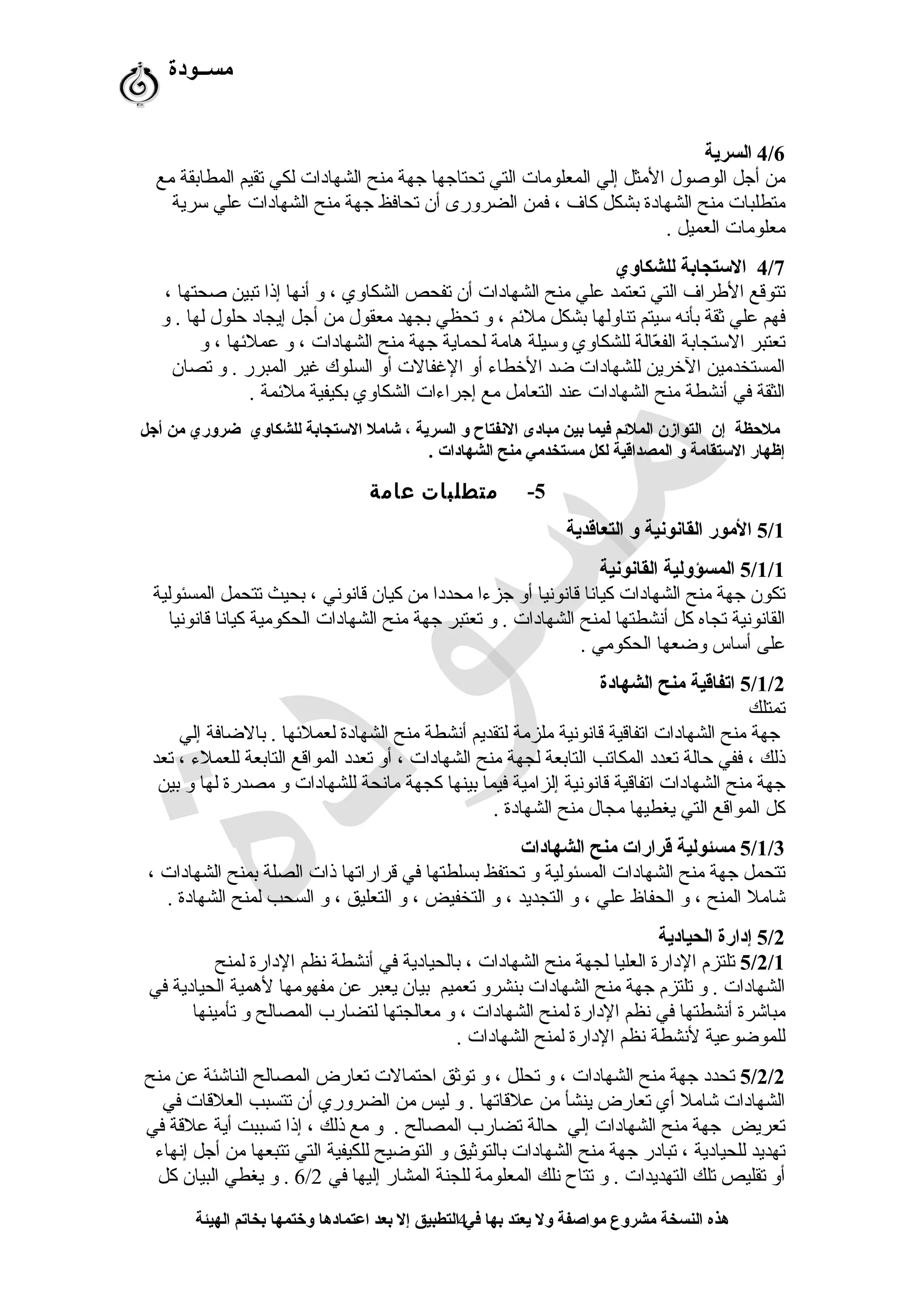 ‫مســودة‬
4/6‫السرية‬
‫مع‬ ‫المطابقة‬ ‫ستقيم‬ ‫لكي‬ ‫الشهادات‬ ‫منح‬ ‫جهة‬ ‫ستحتاجها‬ ‫التي‬ ‫المعلومات‬ ‫إلي‬ ‫المثل‬ ‫الوصول‬ ‫أجل‬ ‫من‬
‫سرية‬ ‫علي‬ ‫الشهادات‬ ‫منح‬ ‫جهة‬ ‫ستحافظ‬ ‫أن‬ ‫الضرورى‬ ‫فمن‬ ، ‫كاف‬ ‫بشكل‬ ‫الشهادة‬ ‫منح‬ ‫متطلبات‬
. ‫العميل‬ ‫معلومات‬
4/7‫للشكاوي‬ ‫السستجابة‬
، ‫صحتها‬ ‫ستبين‬ ‫إذا‬ ‫أنها‬ ‫و‬ ، ‫الشكاوي‬ ‫ستفحص‬ ‫أن‬ ‫الشهادات‬ ‫منح‬ ‫علي‬ ‫ستعتمد‬ ‫التي‬ ‫الطراف‬ ‫ستتوقع‬
‫و‬ . ‫لها‬ ‫حلول‬ ‫إيجاد‬ ‫أجل‬ ‫من‬ ‫معقول‬ ‫بجهد‬ ‫ستحظي‬ ‫و‬ ، ‫ملمئم‬ ‫بشكل‬ ‫ستناولها‬ ‫سيتم‬ ‫بأنه‬ ‫ثقة‬ ‫علي‬ ‫فهم‬
‫و‬ ، ‫عملمئها‬ ‫و‬ ، ‫الشهادات‬ ‫منح‬ ‫جهة‬ ‫لحماية‬ ‫هامة‬ ‫وسيلة‬ ‫للشكاوي‬ ‫عالة‬ّ‫ر‬ ‫الف‬ ‫الستجابة‬ ‫ستعتبر‬
‫ستصان‬ ‫و‬ . ‫المبرر‬ ‫غير‬ ‫السلوك‬ ‫أو‬ ‫الغفالت‬ ‫أو‬ ‫الخطاء‬ ‫ضد‬ ‫للشهادات‬ ‫الخرين‬ ‫المستخدمين‬
. ‫ملمئمة‬ ‫بكيفية‬ ‫الشكاوي‬ ‫إجراءات‬ ‫مع‬ ‫التعامل‬ ‫عند‬ ‫الشهادات‬ ‫منح‬ ‫أنشطة‬ ‫في‬ ‫الثقة‬
‫أجل‬ ‫من‬ ‫ضروري‬ ‫للشكاوي‬ ‫السستجابة‬ ‫شامل‬ ، ‫السرية‬ ‫و‬ ‫النفتاح‬ ‫مبادى‬ ‫بين‬ ‫فيما‬ ‫الملمئم‬ ‫التوازن‬ ‫إن‬ ‫ملحظة‬
. ‫الشهادات‬ ‫منح‬ ‫مستخدمي‬ ‫لكل‬ ‫المصداقية‬ ‫و‬ ‫السستقامة‬ ‫إظهار‬
5-‫متطلبات‬‫عامة‬
5/1‫التعاقدية‬ ‫و‬ ‫القانونية‬ ‫المور‬
5/1/1‫القانونية‬ ‫المسؤولية‬
‫المسئولية‬ ‫ستتحمل‬ ‫بحيث‬ ، ‫قانوني‬ ‫كيان‬ ‫من‬ ‫محددا‬ ‫جزءا‬ ‫أو‬ ‫قانونيا‬ ‫كيانا‬ ‫الشهادات‬ ‫منح‬ ‫جهة‬ ‫ستكون‬
‫قانونيا‬ ‫كيانا‬ ‫الحكومية‬ ‫الشهادات‬ ‫منح‬ ‫جهة‬ ‫ستعتبر‬ ‫و‬ . ‫الشهادات‬ ‫لمنح‬ ‫أنشطتها‬ ‫كل‬ ‫ستجاه‬ ‫القانونية‬
. ‫الحكومي‬ ‫وضعها‬ ‫أساس‬ ‫على‬
5/1/2‫الشهادة‬ ‫منح‬ ‫اتفاقية‬
‫ستمتلك‬
‫إلي‬ ‫بالضافة‬ . ‫لعملمئها‬ ‫الشهادة‬ ‫منح‬ ‫أنشطة‬ ‫لتقديم‬ ‫ملزمة‬ ‫قانونية‬ ‫استفاقية‬ ‫الشهادات‬ ‫منح‬ ‫جهة‬
‫ستعد‬ ، ‫للعملء‬ ‫التابعة‬ ‫المواقع‬ ‫ستعدد‬ ‫أو‬ ، ‫الشهادات‬ ‫منح‬ ‫لجهة‬ ‫التابعة‬ ‫المكاستب‬ ‫ستعدد‬ ‫حالة‬ ‫ففي‬ ، ‫ذلك‬
‫بين‬ ‫و‬ ‫لها‬ ‫مصدرة‬ ‫و‬ ‫للشهادات‬ ‫مانحة‬ ‫كجهة‬ ‫بينها‬ ‫فيما‬ ‫إلزامية‬ ‫قانونية‬ ‫استفاقية‬ ‫الشهادات‬ ‫منح‬ ‫جهة‬
. ‫الشهادة‬ ‫منح‬ ‫مجال‬ ‫يغطيها‬ ‫التي‬ ‫المواقع‬ ‫كل‬
5/1/3‫الشهادات‬ ‫منح‬ ‫قرارات‬ ‫مسئولية‬
، ‫الشهادات‬ ‫بمنح‬ ‫الصلة‬ ‫ذات‬ ‫قراراستها‬ ‫في‬ ‫بسلطتها‬ ‫ستحتفظ‬ ‫و‬ ‫المسئولية‬ ‫الشهادات‬ ‫منح‬ ‫جهة‬ ‫ستتحمل‬
. ‫الشهادة‬ ‫لمنح‬ ‫السحب‬ ‫و‬ ، ‫التعليق‬ ‫و‬ ، ‫التخفيض‬ ‫و‬ ، ‫التجديد‬ ‫و‬ ، ‫علي‬ ‫الحفاظ‬ ‫و‬ ، ‫المنح‬ ‫شامل‬
5/2‫الحيادية‬ ‫إدارة‬
5/2/1‫لمنح‬ ‫الدارة‬ ‫نظم‬ ‫أنشطة‬ ‫في‬ ‫بالحيادية‬ ، ‫الشهادات‬ ‫منح‬ ‫لجهة‬ ‫العليا‬ ‫الدارة‬ ‫ستلتزم‬
‫في‬ ‫الحيادية‬ ‫لهمية‬ ‫مفهومها‬ ‫عن‬ ‫يعبر‬ ‫بيان‬ ‫ستعميم‬ ‫بنشرو‬ ‫الشهادات‬ ‫منح‬ ‫جهة‬ ‫ستلتزم‬ ‫و‬ . ‫الشهادات‬
‫ستأمينها‬ ‫و‬ ‫المصالح‬ ‫لتضارب‬ ‫معالجتها‬ ‫و‬ ، ‫الشهادات‬ ‫لمنح‬ ‫الدارة‬ ‫نظم‬ ‫في‬ ‫أنشطتها‬ ‫مباشرة‬
. ‫الشهادات‬ ‫لمنح‬ ‫الدارة‬ ‫نظم‬ ‫لنشطة‬ ‫للموضوعية‬
5/2/2‫منح‬ ‫عن‬ ‫الناشئة‬ ‫المصالح‬ ‫ستعارض‬ ‫احتمالت‬ ‫ستوثق‬ ‫و‬ ، ‫ستحلل‬ ‫و‬ ، ‫الشهادات‬ ‫منح‬ ‫جهة‬ ‫ستحدد‬
‫في‬ ‫العلقات‬ ‫ستتسبب‬ ‫أن‬ ‫الضروري‬ ‫من‬ ‫ليس‬ ‫و‬ . ‫علقاستها‬ ‫من‬ ‫ينشأ‬ ‫ستعارض‬ ‫أي‬ ‫شامل‬ ‫الشهادات‬
‫في‬ ‫علقة‬ ‫أية‬ ‫ستسببت‬ ‫إذا‬ ، ‫ذلك‬ ‫مع‬ ‫و‬ . ‫المصالح‬ ‫ستضارب‬ ‫حالة‬ ‫إلي‬ ‫الشهادات‬ ‫منح‬ ‫جهة‬ ‫ستعريض‬
‫إنهاء‬ ‫أجل‬ ‫من‬ ‫ستتبعها‬ ‫التي‬ ‫للكيفية‬ ‫التوضيح‬ ‫و‬ ‫بالتوثيق‬ ‫الشهادات‬ ‫منح‬ ‫جهة‬ ‫ستبادر‬ ، ‫للحيادية‬ ‫ستهديد‬
‫في‬ ‫إليها‬ ‫المشار‬ ‫للجنة‬ ‫المعلومة‬ ‫نلك‬ ‫ستتاح‬ ‫و‬ . ‫التهديدات‬ ‫ستلك‬ ‫ستقليص‬ ‫أو‬6/2‫كل‬ ‫البيان‬ ‫يغطي‬ ‫و‬ .
‫الهيئة‬ ‫بخاتم‬ ‫وختمها‬ ‫اعتمادها‬ ‫بعد‬ ‫إل‬ ‫التطبيق‬ ‫في‬ ‫بها‬ ‫يعتد‬ ‫ول‬ ‫مواصفة‬ ‫مشروع‬ ‫النسخة‬ ‫هذه‬4
 