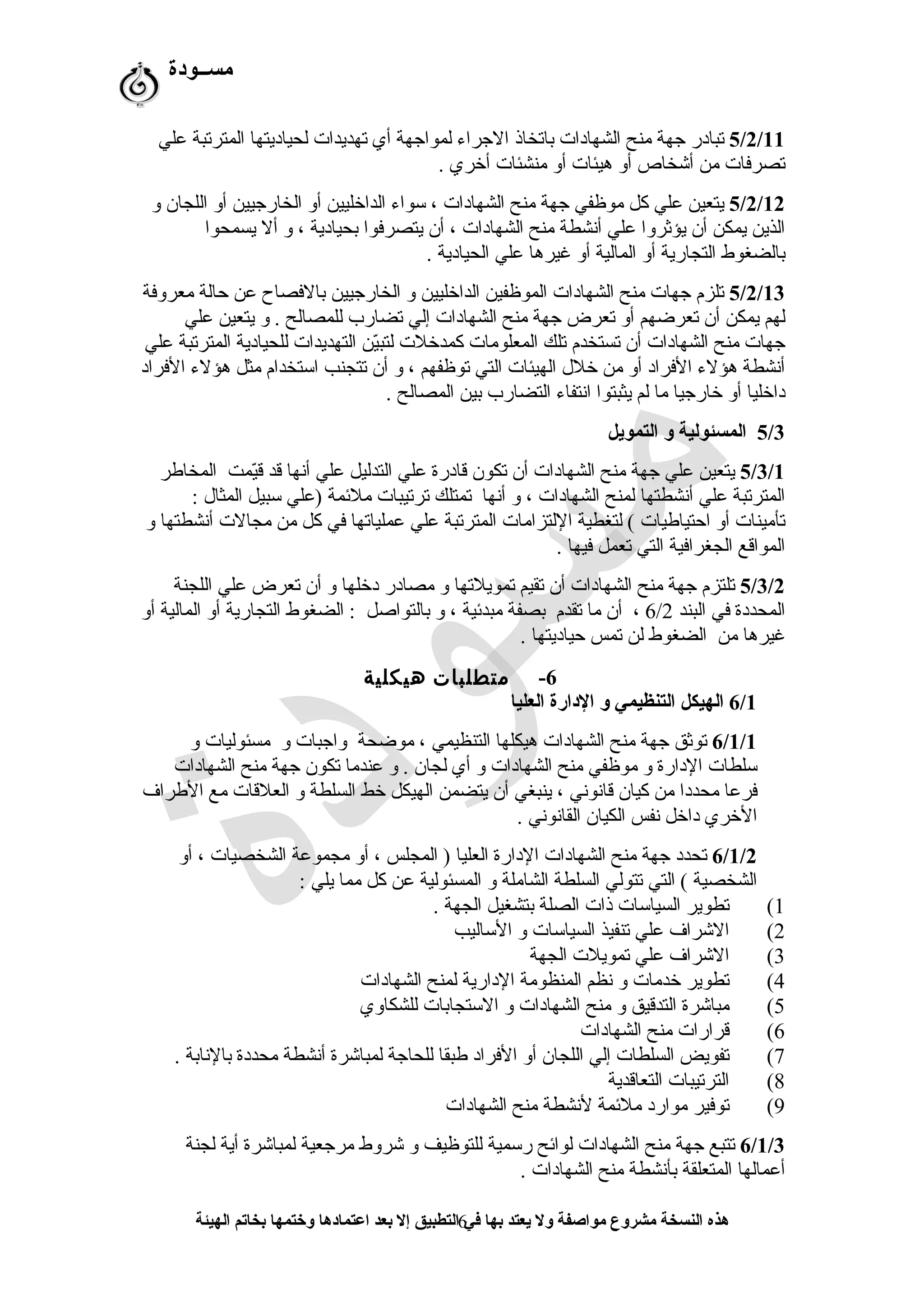 ‫مســودة‬
5/2/11‫علي‬ ‫المترستبة‬ ‫لحياديتها‬ ‫ستهديدات‬ ‫أي‬ ‫لمواجهة‬ ‫الجراء‬ ‫باستخاذ‬ ‫الشهادات‬ ‫منح‬ ‫جهة‬ ‫ستبادر‬
. ‫أخري‬ ‫منشئات‬ ‫أو‬ ‫هيئات‬ ‫أو‬ ‫أشخاص‬ ‫من‬ ‫ستصرفات‬
5/2/12‫و‬ ‫اللجان‬ ‫أو‬ ‫الخارجيين‬ ‫أو‬ ‫الداخليين‬ ‫سواء‬ ، ‫الشهادات‬ ‫منح‬ ‫جهة‬ ‫موظفي‬ ‫كل‬ ‫علي‬ ‫يتعين‬
‫يسمحوا‬ ‫أل‬ ‫و‬ ، ‫بحيادية‬ ‫يتصرفوا‬ ‫أن‬ ، ‫الشهادات‬ ‫منح‬ ‫أنشطة‬ ‫علي‬ ‫يؤثروا‬ ‫أن‬ ‫يمكن‬ ‫الذين‬
. ‫الحيادية‬ ‫علي‬ ‫غيرها‬ ‫أو‬ ‫المالية‬ ‫أو‬ ‫التجارية‬ ‫بالضغوط‬
5/2/13‫معروفة‬ ‫حالة‬ ‫عن‬ ‫بالفصاح‬ ‫الخارجيين‬ ‫و‬ ‫الداخليين‬ ‫الموظفين‬ ‫الشهادات‬ ‫منح‬ ‫جهات‬ ‫ستلزم‬
‫علي‬ ‫يتعين‬ ‫و‬ . ‫للمصالح‬ ‫ستضارب‬ ‫إلي‬ ‫الشهادات‬ ‫منح‬ ‫جهة‬ ‫ستعرض‬ ‫أو‬ ‫ستعرضهم‬ ‫أن‬ ‫يمكن‬ ‫لهم‬
‫علي‬ ‫المترستبة‬ ‫للحيادية‬ ‫التهديدات‬ ‫ين‬ّ‫ر‬‫لتب‬ ‫كمدخلت‬ ‫المعلومات‬ ‫ستلك‬ ‫ستستخدم‬ ‫أن‬ ‫الشهادات‬ ‫منح‬ ‫جهات‬
‫الفراد‬ ‫هؤلء‬ ‫مثل‬ ‫استخدام‬ ‫ستتجنب‬ ‫أن‬ ‫و‬ ، ‫ستوظفهم‬ ‫التي‬ ‫الهيئات‬ ‫خلل‬ ‫من‬ ‫أو‬ ‫الفراد‬ ‫هؤلء‬ ‫أنشطة‬
. ‫المصالح‬ ‫بين‬ ‫التضارب‬ ‫انتفاء‬ ‫يثبتوا‬ ‫لم‬ ‫ما‬ ‫خارجيا‬ ‫أو‬ ‫داخليا‬
5/3‫التمويل‬ ‫و‬ ‫المسئولية‬
5/3/1‫المخاطر‬ ‫يمت‬ّ‫ر‬‫ق‬ ‫قد‬ ‫أنها‬ ‫علي‬ ‫التدليل‬ ‫علي‬ ‫قادرة‬ ‫ستكون‬ ‫أن‬ ‫الشهادات‬ ‫منح‬ ‫جهة‬ ‫علي‬ ‫يتعين‬
: ‫المثال‬ ‫سبيل‬ ‫)علي‬ ‫ملمئمة‬ ‫سترستيبات‬ ‫ستمتلك‬ ‫أنها‬ ‫و‬ ، ‫الشهادات‬ ‫لمنح‬ ‫أنشطتها‬ ‫علي‬ ‫المترستبة‬
‫و‬ ‫أنشطتها‬ ‫مجالت‬ ‫من‬ ‫كل‬ ‫في‬ ‫عملياستها‬ ‫علي‬ ‫المترستبة‬ ‫اللتزامات‬ ‫لتغطية‬ ( ‫احتياطيات‬ ‫أو‬ ‫ستأمينات‬
. ‫فيها‬ ‫ستعمل‬ ‫التي‬ ‫الجغرافية‬ ‫المواقع‬
5/3/2‫اللجنة‬ ‫علي‬ ‫ستعرض‬ ‫أن‬ ‫و‬ ‫دخلها‬ ‫مصادر‬ ‫و‬ ‫ستمويلستها‬ ‫ستقيم‬ ‫أن‬ ‫الشهادات‬ ‫منح‬ ‫جهة‬ ‫ستلتزم‬
‫البند‬ ‫في‬ ‫المحددة‬6/2‫أو‬ ‫المالية‬ ‫أو‬ ‫التجارية‬ ‫الضغوط‬ : ‫بالتواصل‬ ‫و‬ ، ‫مبدمئية‬ ‫بصفة‬ ‫ستقدم‬ ‫ما‬ ‫أن‬ ،
. ‫حياديتها‬ ‫ستمس‬ ‫لن‬ ‫الضغوط‬ ‫من‬ ‫غيرها‬
6-‫متطلبات‬‫هيكلية‬
6/1‫العليا‬ ‫الدارة‬ ‫و‬ ‫التنظيمي‬ ‫الهيكل‬
6/1/1‫و‬ ‫مسئوليات‬ ‫و‬ ‫واجبات‬ ‫موضحة‬ ، ‫التنظيمي‬ ‫هيكلها‬ ‫الشهادات‬ ‫منح‬ ‫جهة‬ ‫ستوثق‬
‫الشهادات‬ ‫منح‬ ‫جهة‬ ‫ستكون‬ ‫عندما‬ ‫و‬ . ‫لجان‬ ‫أي‬ ‫و‬ ‫الشهادات‬ ‫منح‬ ‫موظفي‬ ‫و‬ ‫الدارة‬ ‫سلطات‬
‫الطراف‬ ‫مع‬ ‫العلقات‬ ‫و‬ ‫السلطة‬ ‫خط‬ ‫الهيكل‬ ‫يتضمن‬ ‫أن‬ ‫ينبغي‬ ، ‫قانوني‬ ‫كيان‬ ‫من‬ ‫محددا‬ ‫فرعا‬
. ‫القانوني‬ ‫الكيان‬ ‫نفس‬ ‫داخل‬ ‫الخري‬
6/1/2‫أو‬ ، ‫الشخصيات‬ ‫مجموعة‬ ‫أو‬ ، ‫المجلس‬ ) ‫العليا‬ ‫الدارة‬ ‫الشهادات‬ ‫منح‬ ‫جهة‬ ‫ستحدد‬
: ‫يلي‬ ‫مما‬ ‫كل‬ ‫عن‬ ‫المسئولية‬ ‫و‬ ‫الشاملة‬ ‫السلطة‬ ‫ستتولي‬ ‫التي‬ ( ‫الشخصية‬
1(. ‫الجهة‬ ‫بتشغيل‬ ‫الصلة‬ ‫ذات‬ ‫السياسات‬ ‫ستطوير‬
2(‫الساليب‬ ‫و‬ ‫السياسات‬ ‫ستنفيذ‬ ‫علي‬ ‫الشراف‬
3(‫الجهة‬ ‫ستمويلت‬ ‫علي‬ ‫الشراف‬
4(‫الشهادات‬ ‫لمنح‬ ‫الدارية‬ ‫المنظومة‬ ‫نظم‬ ‫و‬ ‫خدمات‬ ‫ستطوير‬
5(‫للشكاوي‬ ‫الستجابات‬ ‫و‬ ‫الشهادات‬ ‫منح‬ ‫و‬ ‫التدقيق‬ ‫مباشرة‬
6(‫الشهادات‬ ‫منح‬ ‫قرارات‬
7(. ‫بالنابة‬ ‫محددة‬ ‫أنشطة‬ ‫لمباشرة‬ ‫للحاجة‬ ‫طبقا‬ ‫الفراد‬ ‫أو‬ ‫اللجان‬ ‫إلي‬ ‫السلطات‬ ‫ستفويض‬
8(‫التعاقدية‬ ‫الترستيبات‬
9(‫الشهادات‬ ‫منح‬ ‫لنشطة‬ ‫ملمئمة‬ ‫موارد‬ ‫ستوفير‬
6/1/3‫لجنة‬ ‫أية‬ ‫لمباشرة‬ ‫مرجعية‬ ‫شروط‬ ‫و‬ ‫للتوظيف‬ ‫رسمية‬ ‫لوامئح‬ ‫الشهادات‬ ‫منح‬ ‫جهة‬ ‫ستتبع‬
. ‫الشهادات‬ ‫منح‬ ‫بأنشطة‬ ‫المتعلقة‬ ‫أعمالها‬
‫الهيئة‬ ‫بخاتم‬ ‫وختمها‬ ‫اعتمادها‬ ‫بعد‬ ‫إل‬ ‫التطبيق‬ ‫في‬ ‫بها‬ ‫يعتد‬ ‫ول‬ ‫مواصفة‬ ‫مشروع‬ ‫النسخة‬ ‫هذه‬6
 