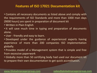 Features of ISO 17021 Documentation kit
• Contains all necessary documents as listed above and comply with
the requirements of ISO Standards and more than 1000 man days
(9000 hours) are spent in preparation of document kit
• Written in Plain English
• It will save much time in typing and preparation of documents
alone.
• User - friendly and easy to learn.
• Developed under the guidance of experienced experts having
experience of more than 200 companies ISO implementation
globally.
• Provides model of a Management system that is simple and free
from excessive paperwork
• Globally more than 50 certifying body had used our document kit
to prepare their own documentation to get quick accreditation.
www.Globalmanagergroup.com sales@globalmanagergroup.com
 