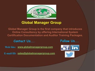 Global Manager Group
Global Manager Group is the first company that introduces
Online Consultancy by offering International System
Certification Documentation and Auditor Training Packages.
Contact Us... Follow Us...
Web Site: www.globalmanagergroup.com
E-mail ID: sales@globalmanagergroup.com
 
