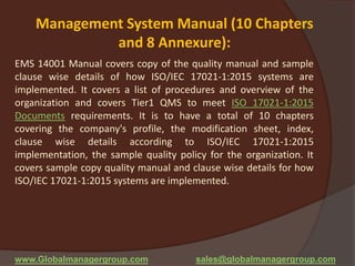 Management System Manual (10 Chapters
and 8 Annexure):
EMS 14001 Manual covers copy of the quality manual and sample
clause wise details of how ISO/IEC 17021-1:2015 systems are
implemented. It covers a list of procedures and overview of the
organization and covers Tier1 QMS to meet ISO 17021-1:2015
Documents requirements. It is to have a total of 10 chapters
covering the company's profile, the modification sheet, index,
clause wise details according to ISO/IEC 17021-1:2015
implementation, the sample quality policy for the organization. It
covers sample copy quality manual and clause wise details for how
ISO/IEC 17021-1:2015 systems are implemented.
www.Globalmanagergroup.com sales@globalmanagergroup.com
 