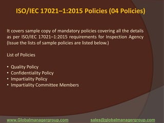 ISO/IEC 17021–1:2015 Policies (04 Policies)
It covers sample copy of mandatory policies covering all the details
as per ISO/IEC 17021–1:2015 requirements for Inspection Agency
(Issue the lists of sample policies are listed below.)
List of Policies
• Quality Policy
• Confidentiality Policy
• Impartiality Policy
• Impartiality Committee Members
www.Globalmanagergroup.com sales@globalmanagergroup.com
 