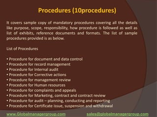 Procedures (10procedures)
It covers sample copy of mandatory procedures covering all the details
like purpose, scope, responsibility, how procedure is followed as well as
list of exhibits, reference documents and formats. The list of sample
procedures provided is as below.
List of Procedures
• Procedure for document and data control
• Procedure for record management
• Procedure for Internal audit
• Procedure for Corrective actions
• Procedure for management review
• Procedure for Human resources
• Procedure for complaints and appeals
• Procedure for Marketing, contract and contract review
• Procedure for audit – planning, conducting and reporting
• Procedure for Certificate issue, suspension and withdrawal
www.Globalmanagergroup.com sales@globalmanagergroup.com
 