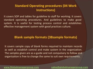 Standard Operating procedures (04 Work
Instructions)
It covers SOP and tables for guideline to staff for working. It covers
standard operating procedures. And guidelines to make good
system. It is useful for testing process control and establishes
effective management system with good practices culture.
Blank sample formats (38sample formats)
It covers sample copy of blank forms required to maintain records
as well as establish control and make system in the organization.
The samples given are as a guide and not compulsory to follow and
organization is free to change the same to suit own requirements.
www.Globalmanagergroup.com sales@globalmanagergroup.com
 