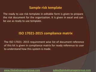 ISO 17021-2015 compliance matrix
The ISO 17021- 2015 requirement wise list of document reference
of this kit is given in compliance matrix for ready reference to user
to understand how this system is made.
www.Globalmanagergroup.com sales@globalmanagergroup.com
Sample risk template
The ready to use risk template in editable form is given to prepare
the risk document for the organization. It is given in excel and can
be use as ready to use template.
 