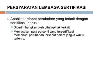 PERSYARATAN LEMBAGA SERTIFIKASI Apabila terdapat perubahan yang terkait dengan sertifikasi, harus : Dipertimbangkan oleh pihak-pihak terkait.  Memastikan pula personil yang tersertifikasi memenuhi perubahan tersebut dalam jangka waktu tertentu. 