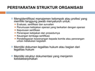 PERSYARATAN STRUKTUR ORGANISASI Mengidentifikasi manajemen kelompok atau profesi yang memiliki tanggung jawab menyeluruh untuk: Evaluasi, sertifikasi dan survailen Perumusan kebijakan operasi yang berkaitan dengan operasi Keputusan sertifikasi Penerapan kebijakan dan prosedurnya Keuangan lembaga sertifikasi Pendelegasian kewenangan kepada komite atau perorangan untuk melakukan kegiatan Memiliki dokumen legalitas hukum atau bagian dari legalitas hukum Memiliki struktur dokumentasi yang menjamin ketidakberpihakan 