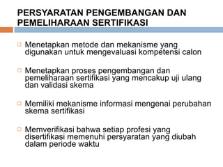 PERSYARATAN PENGEMBANGAN DAN PEMELIHARAAN SERTIFIKASI Menetapkan metode dan mekanisme yang digunakan untuk mengevaluasi kompetensi calon Menetapkan proses pengembangan dan pemeliharaan sertifikasi yang mencakup uji ulang dan validasi skema Memiliki mekanisme informasi mengenai perubahan skema sertifikasi Memverifikasi bahwa setiap profesi yang disertifikasi memenuhi persyaratan yang diubah dalam periode waktu 
