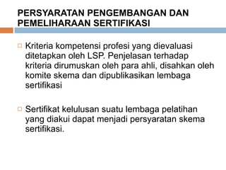 PERSYARATAN PENGEMBANGAN DAN PEMELIHARAAN SERTIFIKASI Kriteria kompetensi profesi yang dievaluasi ditetapkan oleh LSP. Penjelasan terhadap kriteria dirumuskan oleh para ahli, disahkan oleh komite skema dan dipublikasikan lembaga sertifikasi Sertifikat kelulusan suatu lembaga pelatihan yang diakui dapat menjadi persyaratan skema sertifikasi. 