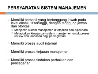 PERSYARATAN SISTEM MANAJEMEN Memiliki personil yang bertanggung jawab pada level eksekutif tertinggi, dengan tanggung jawab dan otoritas: Menjamin sistem manajemen ditetapkan dan dipelihara Melaporkan kinerja dari sistem manajemen untuk proses review dan landasan bagi peningkatan Memiliki proses audit internal Memiliki proses tinjauan manajemen Memiliki proses tindakan perbaikan dan pencegahan 