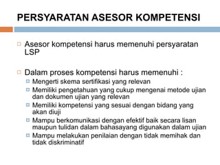 PERSYARATAN ASESOR KOMPETENSI Asesor kompetensi harus memenuhi persyaratan LSP Dalam proses kompetensi harus memenuhi : Mengerti skema sertifikasi yang relevan Memiliki pengetahuan yang cukup mengenai metode ujian dan dokumen ujian yang relevan Memiliki kompetensi yang sesuai dengan bidang yang akan diuji Mampu berkomunikasi dengan efektif baik secara lisan maupun tulidan dalam bahasayang digunakan dalam ujian Mampu melakukan penilaian dengan tidak memihak dan tidak diskriminatif 
