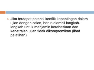 Jika terdapat potensi konflik kepentingan dalam ujian dengan calon, harus diambil langkah-langkah untuk menjamin kerahasiaan dan kenetralan ujian tidak dikompromikan (lihat pelatihan) 