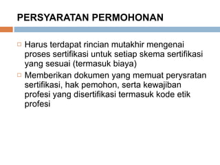 PERSYARATAN PERMOHONAN Harus terdapat rincian mutakhir mengenai proses sertifikasi untuk setiap skema sertifikasi yang sesuai (termasuk biaya) Memberikan dokumen yang memuat perysratan sertifikasi, hak pemohon, serta kewajiban profesi yang disertifikasi termasuk kode etik profesi 