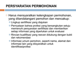 PERSYARATAN PERMOHONAN Harus mensyaratkan kelengkapan permohonan, yang ditandatangani pemohon dan mencakup: Lingkup sertifikasi yang diajukan Pernyataan bahwa profesi yang bersangkutan setuju memenuhi persyaratan sertifikasi dan memberikan setiap informasi yang diperlukan untuk evaluasi Rincian kualifikasi yang reevan didukung dengan bukti dan rekomendasi Informasi umum pemohon, seperti nama, alamat dan informasi lain yang diisyaratkan untuk identifikasiprofesi 