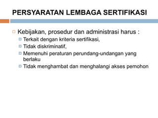 PERSYARATAN LEMBAGA SERTIFIKASI Kebijakan, prosedur dan administrasi harus : Terkait dengan kriteria sertifikasi,  Tidak diskriminatif,  Memenuhi peraturan perundang-undangan yang berlaku Tidak menghambat dan menghalangi akses pemohon 