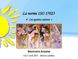 La norme ISO 17025
  «  Les quatres saisons  »




    Séminaire Antarès
6 & 7 avril 2011 Simon Letellier
 