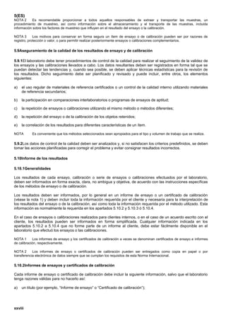 5(ES)
NOTA 2      Es recomendable proporcionar a todos aquellos responsables de extraer y transportar las muestras, un
procedimiento de muestreo, así como información sobre el almacenamiento y el transporte de las muestras, incluida
información sobre los factores de muestreo que influyen en el resultado del ensayo o la calibración.

NOTA 3       Los motivos para conservar en forma segura un ítem de ensayo o de calibración pueden ser por razones de
registro, protección o valor, o para permitir realizar posteriormente ensayos o calibraciones complementarios.

5.9Aseguramiento de la calidad de los resultados de ensayo y de calibración

5.9.1El laboratorio debe tener procedimientos de control de la calidad para realizar el seguimiento de la validez de
los ensayos y las calibraciones llevados a cabo. Los datos resultantes deben ser registrados en forma tal que se
puedan detectar las tendencias y, cuando sea posible, se deben aplicar técnicas estadísticas para la revisión de
los resultados. Dicho seguimiento debe ser planificado y revisado y puede incluir, entre otros, los elementos
siguientes:

a)   el uso regular de materiales de referencia certificados o un control de la calidad interno utilizando materiales
     de referencia secundarios;

b)   la participación en comparaciones interlaboratorios o programas de ensayos de aptitud;

c)   la repetición de ensayos o calibraciones utilizando el mismo método o métodos diferentes;

d)   la repetición del ensayo o de la calibración de los objetos retenidos;

e)   la correlación de los resultados para diferentes características de un ítem.

NOTA       Es conveniente que los métodos seleccionados sean apropiados para el tipo y volumen de trabajo que se realiza.

5.9.2Los datos de control de la calidad deben ser analizados y, si no satisfacen los criterios predefinidos, se deben
tomar las acciones planificadas para corregir el problema y evitar consignar resultados incorrectos.

5.10Informe de los resultados

5.10.1Generalidades

Los resultados de cada ensayo, calibración o serie de ensayos o calibraciones efectuados por el laboratorio,
deben ser informados en forma exacta, clara, no ambigua y objetiva, de acuerdo con las instrucciones específicas
de los métodos de ensayo o de calibración.

Los resultados deben ser informados, por lo general en un informe de ensayo o un certificado de calibración
(véase la nota 1) y deben incluir toda la información requerida por el cliente y necesaria para la interpretación de
los resultados del ensayo o de la calibración, así como toda la información requerida por el método utilizado. Esta
información es normalmente la requerida en los apartados 5.10.2 y 5.10.3 ó 5.10.4.

En el caso de ensayos o calibraciones realizados para clientes internos, o en el caso de un acuerdo escrito con el
cliente, los resultados pueden ser informados en forma simplificada. Cualquier información indicada en los
apartados 5.10.2 a 5.10.4 que no forme parte de un informe al cliente, debe estar fácilmente disponible en el
laboratorio que efectuó los ensayos o las calibraciones.

NOTA 1      Los informes de ensayo y los certificados de calibración a veces se denominan certificados de ensayo e informes
de calibración, respectivamente.

NOTA 2      Los informes de ensayo o certificados de calibración pueden ser entregados como copia en papel o por
transferencia electrónica de datos siempre que se cumplan los requisitos de esta Norma Internacional.

5.10.2Informes de ensayos y certificados de calibración

Cada informe de ensayo o certificado de calibración debe incluir la siguiente información, salvo que el laboratorio
tenga razones válidas para no hacerlo así:

a)   un título (por ejemplo, “Informe de ensayo” o “Certificado de calibración”);




xxviii
 