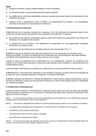 5(ES)
c)    el lugar del muestreo, incluido cualquier diagrama, croquis o fotografía;

d)    una referencia al plan y a los procedimientos de muestreo utilizados;

e)    los detalles de las condiciones ambientales durante el muestreo que puedan afectar a la interpretación de los
      resultados del ensayo;

f)    cualquier norma o especificación sobre el método o el procedimiento de muestreo, y las desviaciones,
      adiciones o exclusiones de la especificación concerniente.

5.10.4Certificados de calibración

5.10.4.1Además de los requisitos indicados en el apartado 5.10.2, los certificados de calibración deben incluir,
cuando sea necesario para la interpretación de los resultados de la calibración, lo siguiente:

a)    las condiciones (por ejemplo, ambientales) bajo las cuales fueron hechas las calibraciones y que tengan una
      influencia en los resultados de la medición;

b)    la incertidumbre de la medición o una declaración de cumplimiento con una especificación metrológica
      identificada o con partes de ésta;

c)    evidencia de que las mediciones son trazables (véase la nota 2 del apartado 5.6.2.1.1).

5.10.4.2El certificado de calibración sólo debe estar relacionado con las magnitudes y los resultados de los
ensayos funcionales. Si se hace una declaración de la conformidad con una especificación, ésta debe identificar
los capítulos de la especificación que se cumplen y los que no se cumplen.

Cuando se haga una declaración de la conformidad con una especificación omitiendo los resultados de la
medición y las incertidumbres asociadas, el laboratorio debe registrar dichos resultados y mantenerlos para una
posible referencia futura.

Cuando se hagan declaraciones de cumplimiento, se debe tener en cuenta la incertidumbre de la medición.

5.10.4.3Cuando un instrumento para calibración ha sido ajustado o reparado, se deben informar los resultados de
la calibración antes y después del ajuste o la reparación, si estuvieran disponibles.

5.10.4.4Un certificado de calibración (o etiqueta de calibración) no debe contener ninguna recomendación sobre el
intervalo de calibración, excepto que esto haya sido acordado con el cliente. Este requisito puede ser reemplazado
por disposiciones legales.

5.10.5Opiniones e interpretaciones

Cuando se incluyan opiniones e interpretaciones, el laboratorio debe asentar por escrito las bases que respaldan
dichas opiniones e interpretaciones. Las opiniones e interpretaciones deben estar claramente identificadas como
tales en un informe de ensayo.

NOTA 1      Es conveniente no confundir las opiniones e interpretaciones con las inspecciones y las certificaciones de producto
establecidas en la Norma ISO/IEC 17020 y la Guía ISO/IEC 65.

NOTA 2       Las opiniones e interpretaciones incluidas en un informe de ensayo pueden consistir en, pero no limitarse a, lo siguiente:

     una opinión sobre la declaración de la conformidad o no conformidad de los resultados con los requisitos;

     cumplimiento con los requisitos contractuales;

     recomendaciones sobre la forma de utilizar los resultados;

     recomendaciones a seguir para las mejoras.

NOTA 3       En muchos casos podría ser apropiado comunicar las opiniones e interpretaciones a través del diálogo directo con
el cliente. Es conveniente que dicho diálogo se registre por escrito.




xxx
 