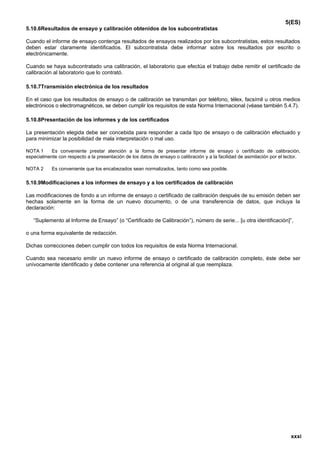 5(ES)
5.10.6Resultados de ensayo y calibración obtenidos de los subcontratistas

Cuando el informe de ensayo contenga resultados de ensayos realizados por los subcontratistas, estos resultados
deben estar claramente identificados. El subcontratista debe informar sobre los resultados por escrito o
electrónicamente.

Cuando se haya subcontratado una calibración, el laboratorio que efectúa el trabajo debe remitir el certificado de
calibración al laboratorio que lo contrató.

5.10.7Transmisión electrónica de los resultados

En el caso que los resultados de ensayo o de calibración se transmitan por teléfono, télex, facsímil u otros medios
electrónicos o electromagnéticos, se deben cumplir los requisitos de esta Norma Internacional (véase también 5.4.7).

5.10.8Presentación de los informes y de los certificados

La presentación elegida debe ser concebida para responder a cada tipo de ensayo o de calibración efectuado y
para minimizar la posibilidad de mala interpretación o mal uso.

NOTA 1    Es conveniente prestar atención a la forma de presentar informe de ensayo o certificado de calibración,
especialmente con respecto a la presentación de los datos de ensayo o calibración y a la facilidad de asimilación por el lector.

NOTA 2      Es conveniente que los encabezados sean normalizados, tanto como sea posible.

5.10.9Modificaciones a los informes de ensayo y a los certificados de calibración

Las modificaciones de fondo a un informe de ensayo o certificado de calibración después de su emisión deben ser
hechas solamente en la forma de un nuevo documento, o de una transferencia de datos, que incluya la
declaración:

   “Suplemento al Informe de Ensayo” (o “Certificado de Calibración”), número de serie... [u otra identificación]”,

o una forma equivalente de redacción.

Dichas correcciones deben cumplir con todos los requisitos de esta Norma Internacional.

Cuando sea necesario emitir un nuevo informe de ensayo o certificado de calibración completo, éste debe ser
unívocamente identificado y debe contener una referencia al original al que reemplaza.




                                                                                                                           xxxi
 