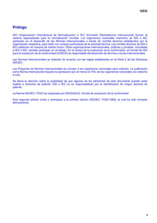 5(ES)




Prólogo

ISO (Organización Internacional de Normalización) e IEC (Comisión Electrotécnica Internacional) forman el
sistema especializado para la normalización mundial. Los organismos nacionales miembros de ISO e IEC
participan en el desarrollo de las Normas Internacionales a través de comités técnicos establecidos por la
organización respectiva, para tratar con campos particulares de la actividad técnica. Los comités técnicos de ISO e
IEC colaboran en campos de interés mutuo. Otras organizaciones internacionales, públicas y privadas, vinculadas
a ISO e IEC, también participan en el trabajo. En el campo de la evaluación de la conformidad, el Comité de ISO
para la evaluación de la conformidad (CASCO) es responsable del desarrollo de Normas y Guías Internacionales

Las Normas Internacionales se redactan de acuerdo con las reglas establecidas en la Parte 2 de las Directivas
ISO/IEC.

Los Proyectos de Normas Internacionales se circulan a los organismos nacionales para votación. La publicación
como Norma Internacional requiere la aprobación por al menos el 75% de los organismos nacionales con derecho
a voto.

Se llama la atención sobre la posibilidad de que algunos de los elementos de este documento puedan estar
sujetos a derechos de patente. ISO e IEC no se responsabilizan por la identificación de ningún derecho de
patente.

La Norma ISO/IEC 17025 fue preparada por ISO/CASCO, Comité de evaluación de la conformidad.

Esta segunda edición anula y reemplaza a la primera edición (ISO/IEC 17025:1999), la cual ha sido revisada
técnicamente.




                                                                                                                  v
 