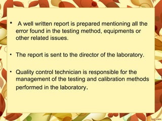 • A well written report is prepared mentioning all the
error found in the testing method, equipments or
other related issues.
• The report is sent to the director of the laboratory.
• Quality control technician is responsible for the
management of the testing and calibration methods
performed in the laboratory.
 