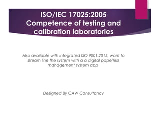 ISO/IEC 17025:2005
Competence of testing and
calibration laboratories
Also available with integrated ISO 9001:2015, want to
stream line the system with a a digital paperless
management system app
Designed By CAW Consultancy
 