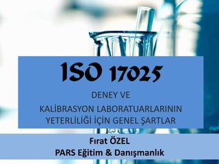 ISO 17025
            DENEY VE
KALİBRASYON LABORATUARLARININ
 YETERLİLİĞİ İÇİN GENEL ŞARTLAR

           Fırat ÖZEL
   PARS Eğitim & Danışmanlık
 