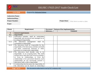 ISO/IEC 17025:2017 Audit Check List
3/21/2018 Prepared by: Mohamed Salama
Page 1 of 50 This document authorized to use by SLC company only
Laboratory Name:
Authorized Rep.:
Project Number: Project Date: Click here to enter a date.
Scope:
Clause Requirement Document
Reference
Statues of the Implementation
Comment
4 General requirements
4.1 Impartiality
4.1.1 Laboratory activities shall be undertaken
impartially and structured and managed so as
to safeguard impartiality.
4.1.2 The laboratory management shall be
committed to impartiality.
4.1.3 The laboratory shall be responsible for the
impartiality of its laboratory activities and shall
not allow commercial, financial or other
pressures to compromise impartiality.
4.1.4 The laboratory shall identify risks to its
impartiality on an on-going basis. This shall
include those risks that arise from its activities,
or from its relationships, or from the
relationships of its personnel. However, such
relationships do not necessarily present a
laboratory with a risk to impartiality.
N A relationship that threatens the impartiality of
the laboratory can be based on ownership,
 
