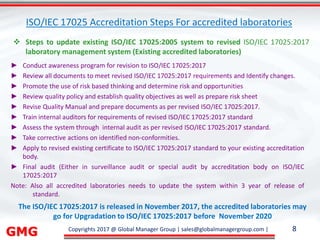 GMG Copyrights 2017 @ Global Manager Group | sales@globalmanagergroup.com | 8
► Conduct awareness program for revision to ISO/IEC 17025:2017
► Review all documents to meet revised ISO/IEC 17025:2017 requirements and Identify changes.
► Promote the use of risk based thinking and determine risk and opportunities
► Review quality policy and establish quality objectives as well as prepare risk sheet
► Revise Quality Manual and prepare documents as per revised ISO/IEC 17025:2017.
► Train internal auditors for requirements of revised ISO/IEC 17025:2017 standard
► Assess the system through internal audit as per revised ISO/IEC 17025:2017 standard.
► Take corrective actions on identified non-conformities.
► Apply to revised existing certificate to ISO/IEC 17025:2017 standard to your existing accreditation
body.
► Final audit (Either in surveillance audit or special audit by accreditation body on ISO/IEC
17025:2017
Note: Also all accredited laboratories needs to update the system within 3 year of release of
standard.
 Steps to update existing ISO/IEC 17025:2005 system to revised ISO/IEC 17025:2017
laboratory management system (Existing accredited laboratories)
The ISO/IEC 17025:2017 is released in November 2017, the accredited laboratories may
go for Upgradation to ISO/IEC 17025:2017 before November 2020
ISO/IEC 17025 Accreditation Steps For accredited laboratories
 