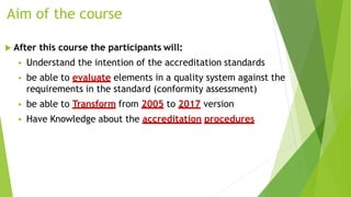 Aim of the course
 After this course the participants will:
 Understand the intention of the accreditation standards
 be able to evaluate elements in a quality system against the
requirements in the standard (conformity assessment)
 be able to Transform from 2005 to 2017 version
 Have Knowledge about the accreditation procedures
 