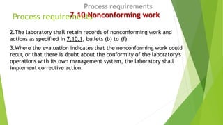 Process requirements
7.10 Nonconforming work
2.The laboratory shall retain records of nonconforming work and
actions as sp...