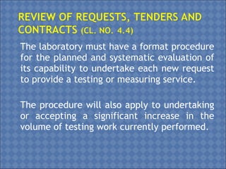 The laboratory must have a format procedure
for the planned and systematic evaluation of
its capability to undertake each new request
to provide a testing or measuring service.
The procedure will also apply to undertaking
or accepting a significant increase in the
volume of testing work currently performed.
 