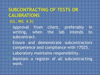  Approval from client, preferably in
writing, when the lab intends to
subcontract.
 Ensure and demonstrate subcontractors
competence and compliance with 17025.
 Laboratory maintains responsibility.
 Maintain a register of all subcontracting
work.
 