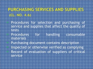  Procedures for selection and purchasing of
service and supplies that affect the quality of
tests
 Procedures for handling consumable
materials
 Purchasing document contains description
 Inspected or otherwise verified as complying
 Record of evaluation of suppliers of critical
service
 