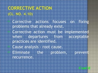  Corrective actions focuses on fixing
problems that already exist.
 Corrective action must be implemented
when departures from acceptable
practices are identified.
 Cause analysis - root cause.
 Eliminate the problem, prevent
recurrence.
Cont’d
 