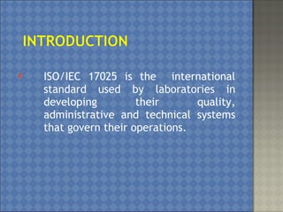  ISO/IEC 17025 is the international
standard used by laboratories in
developing their quality,
administrative and technical systems
that govern their operations.
 