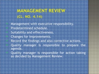  Management with executive responsibility.
 Predetermined schedule.
 Suitability and effectiveness.
 Changes for improvements.
 Record the findings and also corrective actions.
 Quality manager is responsible to prepare the
agenda.
 Quality manager is responsible for action taking
as decided by Management Review.
 