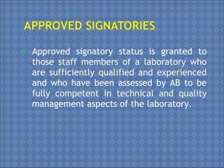  Approved signatory status is granted to
those staff members of a laboratory who
are sufficiently qualified and experienced
and who have been assessed by AB to be
fully competent in technical and quality
management aspects of the laboratory.
 
