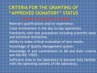 Technical Competence including:
 Relevant qualifications and/or experience.
 Close involvement in the day-to-day operations.
 Familiarity with test procedures including scientific basis
and technical limitations.
 Ability to make critical evaluation of test results.
 Knowledge of Quality Management system.
 Knowledge of and commitment to AB and their criteria
and ISO/IEC 17025.
 Sufficient time in the laboratory to become fully familiar
with the operating systems of the laboratory.
 