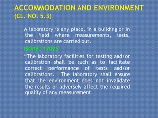 A laboratory is any place, in a building or in
the field where measurements, tests,
calibrations are carried out.
ISO/IEC 17025
“The laboratory facilities for testing and/or
calibration shall be such as to facilitate
correct performance of tests and/or
calibrations. The laboratory shall ensure
that the environment does not invalidate
the results or adversely affect the required
quality of any measurement.
 