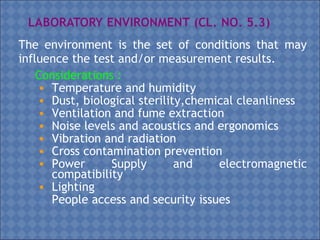 The environment is the set of conditions that may
influence the test and/or measurement results.
Considerations :
• Temperature and humidity
• Dust, biological sterility,chemical cleanliness
• Ventilation and fume extraction
• Noise levels and acoustics and ergonomics
• Vibration and radiation
• Cross contamination prevention
• Power Supply and electromagnetic
compatibility
• Lighting
• People access and security issues
 