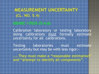 ISO/IEC 17025 (5.4.6)
Calibration laboratory or testing laboratory
doing calibrations must formally estimate
uncertainty for all calibrations.
Testing laboratories must estimate
uncertainty but may be with less rigor:-
…..They must make a “reasonable estimation”
and “attempt to identify all components”.
 