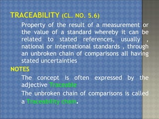 Property of the result of a measurement or
the value of a standard whereby it can be
related to stated references, usually ,
national or international standards , through
an unbroken chain of comparisons all having
stated uncertainties
NOTES
1. The concept is often expressed by the
adjective Traceable
2. The unbroken chain of comparisons is called
a Traceability chain.
 