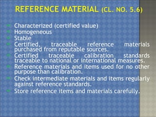 Reference materials must be:
 Characterized (certified value)
 Homogeneous
 Stable
 Certified, traceable reference materials
purchased from reputable sources.
 Certified traceable calibration standards
traceable to national or international measures.
 Reference materials and items used for no other
purpose than calibration.
 Check intermediate materials and items regularly
against reference standards.
 Store reference items and materials carefully.
 