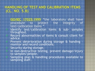 ISO/IEC 17025:1999 “the laboratory shall have
procedure to protect the integrity of
test/calibration items ”
 Identify test/calibration items & sub- samples
throughout.
 Record abnormalities of items & consult client for
advice.
 Prevent deterioration during storage & handing –
monitor and record conditions.
 Security during storage.
 In non-destructive testing, prevent damage/injury
to samples/people.
 Sampling plan & handling procedures available to
sampling staff.
 