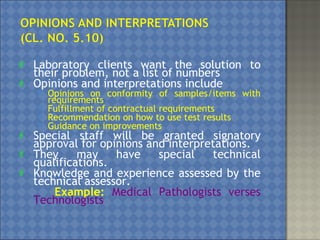  Laboratory clients want the solution to
their problem, not a list of numbers
 Opinions and interpretations include
 Opinions on conformity of samples/items with
requirements
 Fulfillment of contractual requirements
 Recommendation on how to use test results
 Guidance on improvements
 Special staff will be granted signatory
approval for opinions and interpretations.
 They may have special technical
qualifications.
 Knowledge and experience assessed by the
technical assessor.
Example: Medical Pathologists verses
Technologists
 