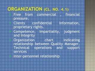  Free from commercial , financial
pressure.
 Clients confidential information,
proprietary rights.
 Competence, Impartiality, judgment
and Integrity
 Organization chart indicating
relationship between Quality Manager,
Technical operations and support
services
 Inter-personnel relationship
 