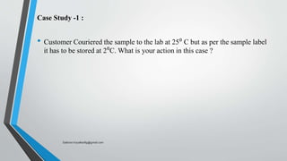 Case Study -1 :
• Customer Couriered the sample to the lab at 25⁰ C but as per the sample label
it has to be stored at 2⁰C. What is your action in this case ?
Saikiran.Koyalkar89@gmail.com
 