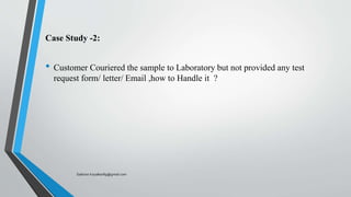 Case Study -2:
• Customer Couriered the sample to Laboratory but not provided any test
request form/ letter/ Email ,how to Handle it ?
Saikiran.Koyalkar89@gmail.com
 